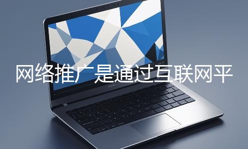 網絡推廣是通過互聯網平臺與技術手段提升品牌知名度、吸引目標用戶并推動業務增長的營銷方式